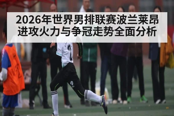 2026年世界男排联赛波兰莱昂进攻火力与争冠走势全面分析 - WANMEI SPORTS