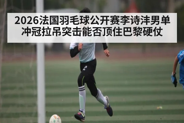 2026法国羽毛球公开赛李诗沣男单冲冠拉吊突击能否顶住巴黎硬仗