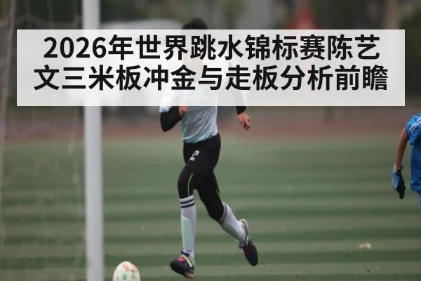 2026年世界跳水锦标赛陈艺文三米板冲金与走板分析前瞻
